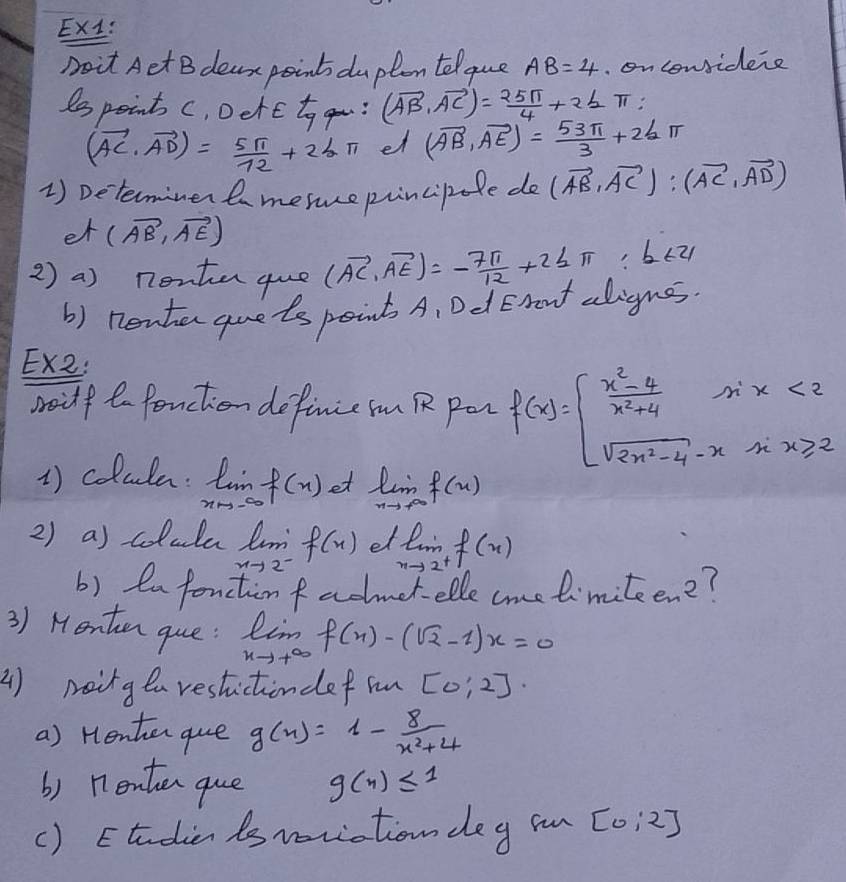 Ex1: 
Doit Aet B dear point dupton telque AB=4. on considene 
Sspoints c, Derc to gou: (vector AB,vector AC)= 25π /4 +2≤ π
(vector AC· vector AD)= 5π /12 +2bπ et (vector AB,vector AE)= 53π /3 +2bπ
1) Determiner t mesepincipole do (vector AB,vector AC):(vector AC,vector AD)
et (vector AB,vector AE)
2 ) a) nenten que (vector AC,vector AE)=- 7π /12 +2≤ π b ty 
() nenter quets point A, Dd Eront aligns. 
Ex2: 
soidf to fonction definie n R pan f(x)=beginarrayl  (x^2-4)/x^2+4 sin x<2 sqrt(2x^2-4)-xx≥slant 2endarray.
1) colule: limlimits _xto -∈fty f(x) et limlimits _xto ∈fty f(x)
2) a) colula limlimits _xto 2^-f(x) el limlimits _xto 2^+f(x)
b) ea fonctin f admet-elle cme limiteen?? 
3) Henten que: limlimits _xto +∈fty f(x)-(sqrt(2)-1)x=0
() naing ea restictindef in [0:2]·
a) Henter que g(x)=1- 8/x^2+4 
b) nenten que g(n)≤ 1
() Etudien is veriation deg in [0:2]