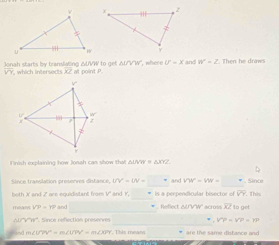 Jonah starts by translating △ UVW to get △ U^(circ , where U'=X and W'=Z. Then he draws
overline V'Y) , which intersects overline XZ at point P.
Finish explaining how Jonah can show that △ UVW≌ △ XYZ.
Since translation preserves distance, U'V'=UV= and V'W'=VW= , Since
both X and Z are equidistant from V' and Y, Is a perpendicular bisector of overline V'Y. This
means V'P=YP and . Reflect △ U'V'W' across overline XZ to get
△ U°V°W° '. Since reflection preserves V°P=V'P=YP
and m∠ U''PV''=m∠ U'PV'=m∠ XPY. This means are the same distance and