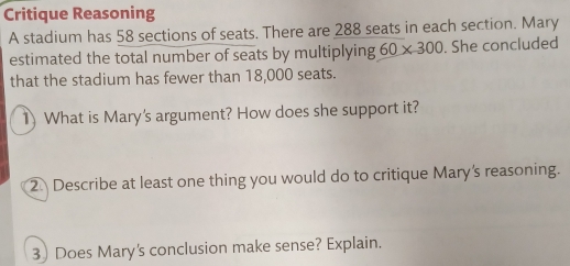 Critique Reasoning 
A stadium has 58 sections of seats. There are 288 seats in each section. Mary 
estimated the total number of seats by multiplying 60* 300. She concluded 
that the stadium has fewer than 18,000 seats. 
1) What is Mary's argument? How does she support it? 
2 Describe at least one thing you would do to critique Mary's reasoning. 
3) Does Mary's conclusion make sense? Explain.