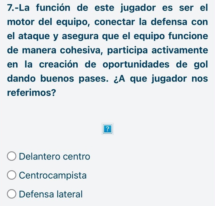 7.-La función de este jugador es ser el
motor del equipo, conectar la defensa con
el ataque y asegura que el equipo funcione
de manera cohesiva, participa activamente
en la creación de oportunidades de gol
dando buenos pases. ¿A que jugador nos
referimos?
?
Delantero centro
Centrocampista
Defensa lateral