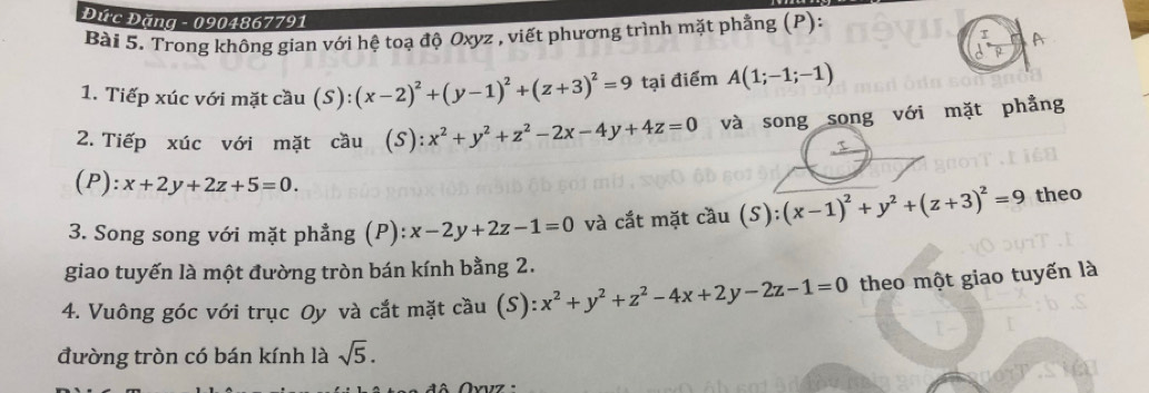 Đức Đặng - 0904867791
Bài 5. Trong không gian với hệ toạ độ Oxyz , viết phương trình mặt phẳng (P): 
T 
1. Tiếp xúc với mặt cầu (S) :(x-2)^2+(y-1)^2+(z+3)^2=9 tại điểm A(1;-1;-1)
2. Tiếp xúc với mặt cầu (S) (S):x^2+y^2+z^2-2x-4y+4z=0 và song song với mặt phẳng 
A
(P): :x+2y+2z+5=0. 
3. Song song với mặt phẳng (P): x-2y+2z-1=0 và cắt mặt cầu (S):(x-1)^2+y^2+(z+3)^2=9 theo 
giao tuyến là một đường tròn bán kính bằng 2. 
4. Vuông góc với trục Oy và cắt mặt cầu (S): x^2+y^2+z^2-4x+2y-2z-1=0 theo một giao tuyến là 
đường tròn có bán kính là sqrt(5).