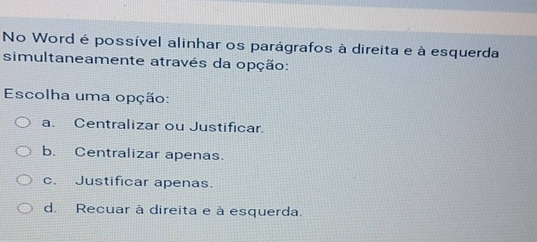 No Word é possível alinhar os parágrafos à direita e à esquerda
simultaneamente através da opção:
Escolha uma opção:
a. Centralizar ou Justificar.
b. Centralizar apenas.
c. Justificar apenas.
d. Recuar à direita e à esquerda.