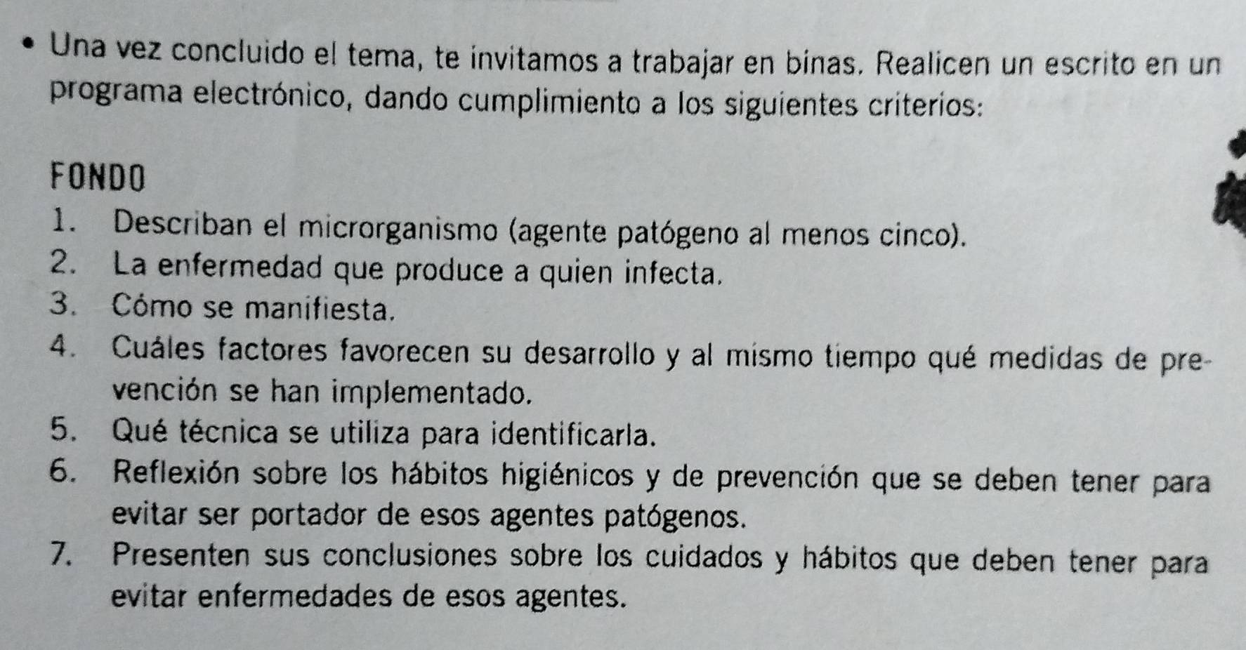 Una vez concluido el tema, te invitamos a trabajar en bínas. Realicen un escrito en un 
programa electrónico, dando cumplimiento a los siguientes criterios: 
FONDO 
1. Describan el microrganismo (agente patógeno al menos cinco). 
2. La enfermedad que produce a quien infecta. 
3. Cómo se manifiesta. 
4. Cuáles factores favorecen su desarrollo y al mismo tiempo qué medidas de pre- 
vención se han implementado. 
5. Qué técnica se utiliza para identificarla. 
6. Reflexión sobre los hábitos higiénicos y de prevención que se deben tener para 
evitar ser portador de esos agentes patógenos. 
7. Presenten sus conclusiones sobre los cuidados y hábitos que deben tener para 
evitar enfermedades de esos agentes.