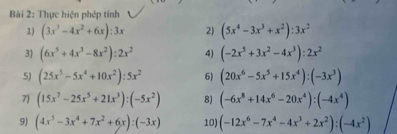 Thực hiện phép tính 
1) (3x^3-4x^2+6x):3x (5x^4-3x^3+x^2):3x^2
2) 
3) (6x^5+4x^3-8x^2):2x^2 (-2x^5+3x^2-4x^3):2x^2
4) 
5) (25x^5-5x^4+10x^2):5x^2 6) (20x^6-5x^5+15x^4):(-3x^3)
7) (15x^7-25x^5+21x^3):(-5x^2) 8) (-6x^8+14x^6-20x^4):(-4x^4)
9) (4x^5-3x^4+7x^2+6x):(-3x) 10) (-12x^6-7x^4-4x^3+2x^2):(-4x^2)