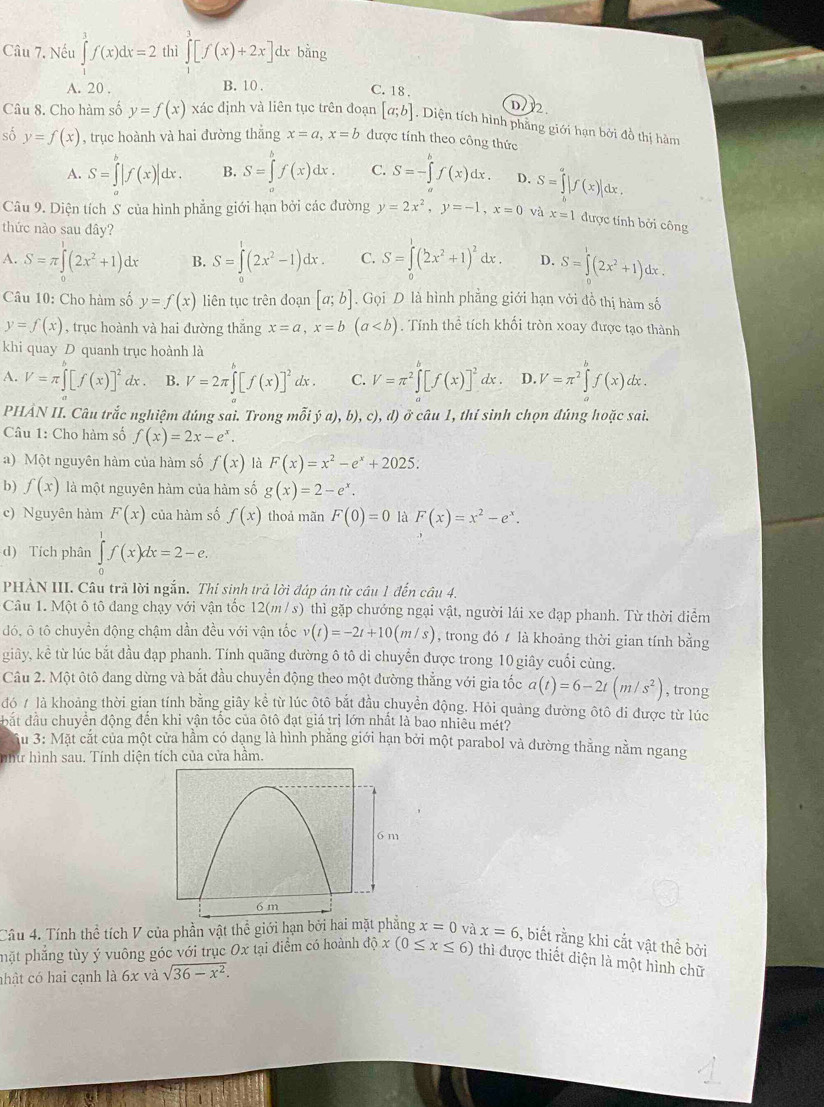 Nếu ∈tlimits^3f(x)dx=2 thì ∈tlimits^1[f(x)+2x] dx bằng
A. 20 . B. 10 .
C. 18 . D/2.
Câu 8. Cho hàm số y=f(x) xác định và liên tục trên đoạn [a;b]. Diện tích hình phẳng giới hạn bởi đồ thị hàm
số y=f(x) , trục hoành và hai đường thắng x=a,x=b được tính theo công thức
A. S=∈tlimits _a^(b|f(x)|dx. B. S=∈t f(x)dx. C. S=-∈tlimits _a^bf(x)dx. D. S=∈tlimits _b^a|f(x)|dx.
Câu 9. Diện tích S của hình phẳng giới hạn bởi các đường y=2x^2),y=-1,x=0 và x=1 được tỉnh bởi công
thức nào sau đây?
A. S=π ∈t (2x^2+1)dx B. S=∈tlimits _0^(1(2x^2)-1)dx. C. S=∈tlimits _0^(1(2x^2)+1)^2dx. D. S=∈tlimits^1(2x^2+1)
Câu 10: Cho hàm số y=f(x) liên tục trên đoạn [a;b]. Gọi D là hình phẳng giới hạn với đồ thị hàm số
y=f(x) , trục hoành và hai đường thắng x=a,x=b(a. Tính thể tích khối tròn xoay được tạo thành
khi quay D quanh trục hoành là
A. V=π ∈tlimits _a^(b[f(x)]^2)dx. B. V=2π ∈tlimits^b[f(x)]^2dx. C. V=π^2∈tlimits _a^(b[f(x)]^2)dx. D. V=π^2∈tlimits^(b^ lx .
PHÂN II. Câu trắc nghiệm đúng sai. Trong mỗi ja),b),c),d) ở câu 1, thí sinh chọn đúng hoặc sai.
Câu 1: Cho hàm số f(x)=2x-e^x).
a) Một nguyên hàm của hàm số f(x) là F(x)=x^2-e^x+2025.
b) f(x) là một nguyên hàm của hàm số g(x)=2-e^x.
c) Nguyên hàm F(x) của hàm số f(x) thoả mãn F(0)=0 là F(x)=x^2-e^x.
d) Tích phân ∈tlimits _0^(1f(x)dx=2-e.
PHÀN III. Câu trả lời ngắn. Thi sinh trả lời đáp án từ câu 1 đến câu 4.
Câu 1. Một ô tô đang chạy với vận tốc 12(m /s) thì gặp chướng ngại vật, người lái xe đạp phanh. Từ thời diểm
đó, ô tô chuyển động chậm dần đều với vận tốc v(t)=-2t+10(m/s) , trong đó  là khoảng thời gian tính bằng
giây, kể từ lúc bắt đầu đạp phanh. Tính quãng đường ô tô di chuyển được trong 10 giây cuối cùng.
Câu 2. Một ôtô đang dừng và bắt đầu chuyển động theo một đường thẳng với gia tốc a(t)=6-2t(m/s^2)) , trong
đó / là khoảng thời gian tính bằng giây kể từ lúc ộtô bắt đầu chuyển động. Hỏi quảng đường ôtô đi được từ lúc
bắt đầu chuyển động đền khi vận tốc của ôtô đạt giá trị lớn nhất là bao nhiêu mét?
u 3: Mặt cắt của một cửa hầm có dạng là hình phẳng giới hạn bởi một parabol và dường thằng nằm ngang
nhữ hình sau. Tính diện tích của cửa hâm.
Câu 4. Tính thể tích V của phần vật thể giới hạn bởi hai mặt phẳng x=0 và x=6 , biết rằng khi cắt vật thể bởi
phặt phẳng tùy ý vuông góc với trục Ox tại điểm có hoành độ x(0≤ x≤ 6) thì được thiết diện là một hình chữ
nhật có hai cạnh là 6x và sqrt(36-x^2).