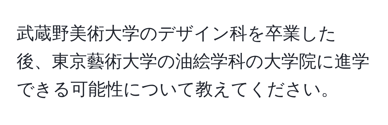 武蔵野美術大学のデザイン科を卒業した後、東京藝術大学の油絵学科の大学院に進学できる可能性について教えてください。