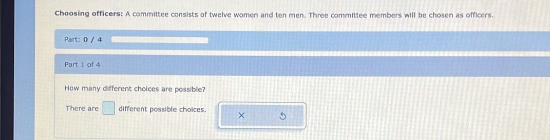 Choosing officers: A committee consists of twelve women and ten men. Three committee members will be chosen as officers. 
Part: 0 / 4 
Part 1 of 4 
How many different choices are possible? 
There are □ different possible choices. ×