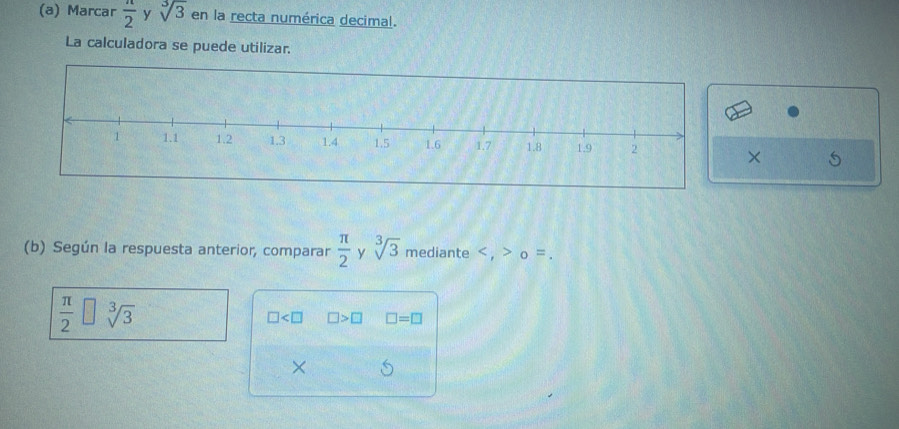 Marcar  n/2  y sqrt[3](3) en la recta numérica decimal. 
La calculadora se puede utilizar. 
× 
(b) Según la respuesta anterior, comparar  π /2  y sqrt[3](3) mediante , o =.
 π /2 □ sqrt[3](3)
□ □ >□ □ =□
×