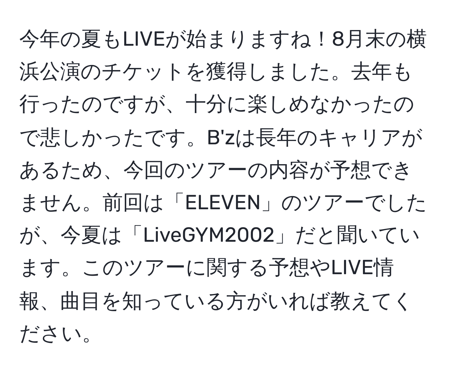 今年の夏もLIVEが始まりますね！8月末の横浜公演のチケットを獲得しました。去年も行ったのですが、十分に楽しめなかったので悲しかったです。B'zは長年のキャリアがあるため、今回のツアーの内容が予想できません。前回は「ELEVEN」のツアーでしたが、今夏は「LiveGYM2002」だと聞いています。このツアーに関する予想やLIVE情報、曲目を知っている方がいれば教えてください。