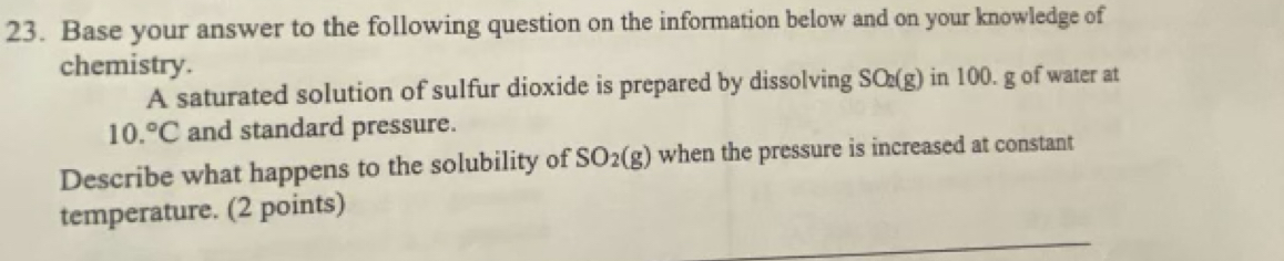 Base your answer to the following question on the information below and on your knowledge of 
chemistry. 
A saturated solution of sulfur dioxide is prepared by dissolving SO_2(g) in 100. g of water at
10.^circ C and standard pressure. 
Describe what happens to the solubility of SO_2(g) when the pressure is increased at constant 
temperature. (2 points)