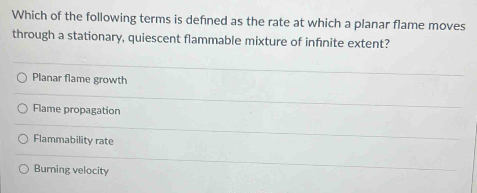 Which of the following terms is defned as the rate at which a planar flame moves
through a stationary, quiescent flammable mixture of infinite extent?
Planar flame growth
Flame propagation
Flammability rate
Burning velocity