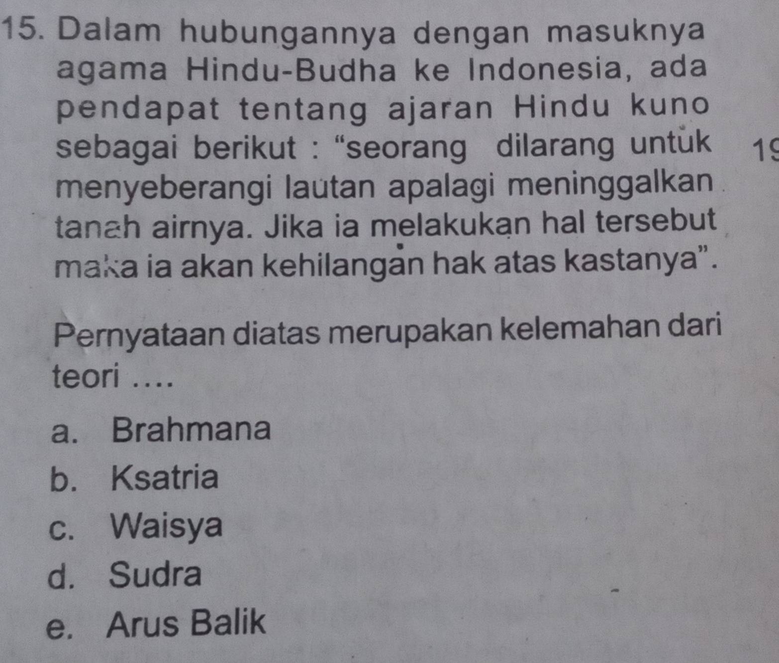 Dalam hubungannya dengan masuknya
agama Hindu-Budha ke Indonesia, ada
pendapat tentang ajaran Hindu kuno
sebagai berikut : “seorang dilarang untük 19
menyeberangi lautan apalagi meninggalkan
tanah airnya. Jika ia melakukan hal tersebut
maka ia akan kehilangan hak atas kastanya”.
Pernyataan diatas merupakan kelemahan dari
teori ....
a. Brahmana
b. Ksatria
c. Waisya
d. Sudra
e. Arus Balik