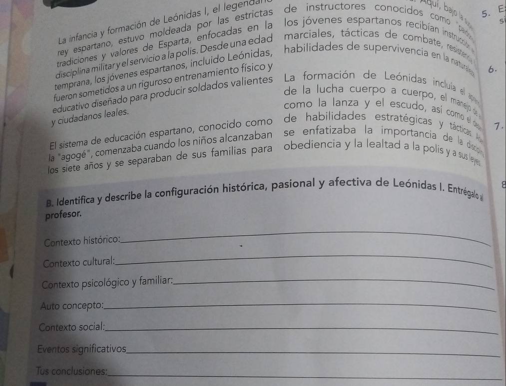 La infancia y formación de Leónidas I, el legendal 
rey espartano, estuvo moldeada por las estrictas de instructores conocidos como par 
tradiciones y valores de Esparta, enfocadas en la los jóvenes espartanos recibían instrucción 
disciplina militar y el servicio a la polis. Desde una edad marciales, tácticas de combate, resistero 
temprana, los jóvenes espartanos, incluido Leónidas, habilidades de supervivencia en la naturale 
fueron sometidos a un riguroso entrenamiento físico y 
6. 
educativo diseñado para producir soldados valientes La ' formación de Leónidas incluía el ap 
de la lucha cuerpo a cuerpo, el manejo d 
y ciudadanos leales. 
como la lanza y el escudo, así como el de 1. 
El sistema de educación espartano, conocido como de habilidades. estratégicas y tácticas. A 
la "agogé", comenzaba cuando los niños alcanzaban ' se enfatizaba la importancia de la disop 
los siete años y se separaban de sus familias para obediencia y la lealtad a la polis y a sus leye, 
B. Identifica y describe la configuración histórica, pasional y afectiva de Leónidas I. Entrégalo a 
profesor. 
Contexto histórico: 
_ 
Contexto cultural: 
_ 
Contexto psicológico y familiar:_ 
Auto concepto: 
_ 
Contexto social:_ 
Eventos significativos_ 
_ 
Tus conclusiones: