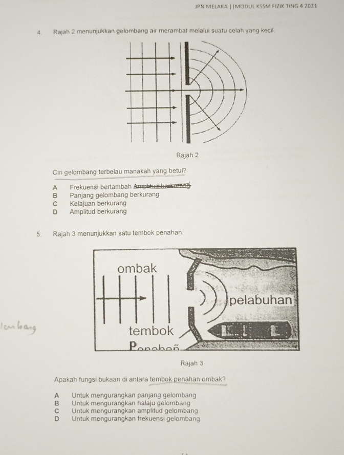 JPN MELAKA ||MODUL KSSM FIZIK TING 4 2021
4. Rajah 2 menunjukkan gelombang air merambat melalui suatu celah yang kecil.
Rajah 2
Ciri gelombang terbelau manakah yang betul?
A Frekuensi bertambah Amplitud borkurang
B Panjang gelombang berkurang
C Kelajuan berkurang
D Amplitud berkurang
5. Rajah 3 menunjukkan satu tembok penahan.
Rajah 3
Apakah fungsi bukaan di antara tembok penahan ombak?
A Untuk mengurangkan panjang gelombang
B Untuk mengurangkan halaju gelombang
C Untuk mengurangkan amplitud gelombang
D Untuk mengurangkan frekuensi gelombang