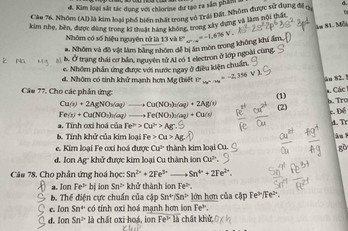 đ. Kim loại sắt tác dụng với chlorine dư tạo ra sản phân i
Câu 76. Nhôm (Al) là kim loại phố biến nhất trong vỏ Trái Đất. Nhôm được sử dựng đề c d.
kim nhẹ, bền, được dùng trong kĩ thuật hàng không, trong xấy dựng và làm nội thất. t
ău 81. Mỗi
Nhôm có số hiệu nguyên tử là 13 và E°
a. Nhôm và đồ vật làm bằng nhôm dễ bị ăn mòn trong không khí ẩm beginarrayr  un>-1,676V endarray
b. Ở trạng thái cơ bản, nguyên tử Al có 1 electron ở lớp ngoài cùng.
c. Nhôm phản ứng được với nước ngay ở điều kiện chuẩn.
d. Nhôm có tính khử mạnh hơn Mg (biết° x_MN=-2,356
Au 82. !
Các
Câu 77. Cho các phản ứng: (1)
b. Tro
Cu(s)+2AgNO_3(aq)to Cu(NO_3)_2(aq)+2Ag(s) (2)
Fe(s)+Cu(NO_3)_2(aq)to Fe(NO_3)_2(aq)+Cu(s)
c. Đé
a. Tính oxi hoá của Fe^(2+)>Cu^(2+)>Ag^+ d. Tr
b. Tính khử của kim loại Fe>Cu>Ag. Au 2
c. Kim loại Fe oxi hoá được Cu^(2+) thành kim loại Cu. gồ
d. Ion Ag^+ khử được kim loại Cu thành ion Cu^(2+).
Câu 78. Cho phản ứng hoá học: Sn^(2+)+2Fe^(3+) Sn^(4+)+2Fe^(2+).
a. Ion Fe^(3+) bị ion Sn^(2+) khử thành ion Fe^(2+)
b. Thế điện cực chuẩn của cặp Sn^(4+)/Sn^(2+) lớn hơn của cặp Fe³/Fe²".
c. Ion Sn^(4+) có tính oxi hoá mạnh hơn ion Fe*.
d. Ion Sn^(2+) là chất oxi hoá, ion Fe^3· 1_a chất khử