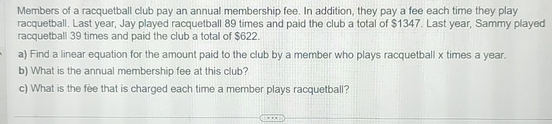 Members of a racquetball club pay an annual membership fee. In addition, they pay a fee each time they play 
racquetball. Last year, Jay played racquetball 89 times and paid the club a total of $1347. Last year, Sammy played 
racquetball 39 times and paid the club a total of $622. 
a) Find a linear equation for the amount paid to the club by a member who plays racquetball x times a year. 
b) What is the annual membership fee at this club? 
c) What is the fee that is charged each time a member plays racquetball?