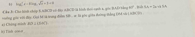 log _2^(2x-8log _2)sqrt(x)+3<0</tex> 
Câu 3: Cho hình chóp S ABCD có đáy ABCD là hình thoi cạnh a, góc BAD bằng 60°. Biết SA=2a và SA 
vuông góc với đáy. Gọi M là trung điểm SB , α là góc giữa đường thẳng DM và ( ABCD) . 
a) Chứng minh BD⊥ (SAC). 
b) Tính cosα,