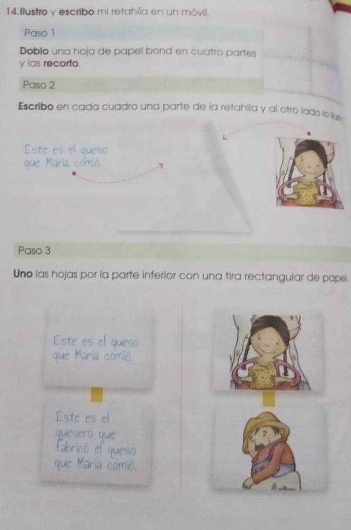 Ilustro y escribo mi retahíla en un móvil. 
Paso 1 
Dobio una hoja de papel bond en cuatro partes 
y las recorto. 
Paso 2 
Escribo en cada cuadro una parte de la retahila y al otro lado le lus 
Este es el queso 
que María comió. 
7 
Paso 3 
Uno las hojas por la parte inferior con una tira rectangular de pape. 
Este es el queso 
que Maria comió. 
Este es el 
quésero que 
fabricó el queso 
que Maria comió. 
a