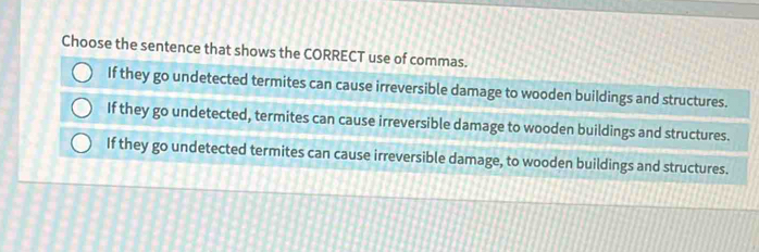 Choose the sentence that shows the CORRECT use of commas.
If they go undetected termites can cause irreversible damage to wooden buildings and structures.
If they go undetected, termites can cause irreversible damage to wooden buildings and structures.
If they go undetected termites can cause irreversible damage, to wooden buildings and structures.