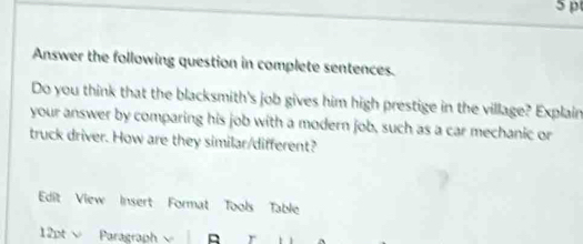 Answer the following question in complete sentences. 
Do you think that the blacksmith's job gives him high prestige in the village? Explain 
your answer by comparing his job with a modern job, such as a car mechanic or 
truck driver. How are they similar/different? 
Edit View Insert Format Tools Table 
12pt Paragraph r