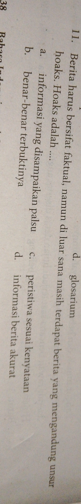 d. glosarium
11. Berita harus bersifat faktual, namun di luar sana masih terdapat berita yang mengandung unsur
hoaks. Hoaks adalah ....
a. informasi yang disampaikan palsu che peristiwa sesuai kenyataan
b. benar-benar terbuktinya d. informasi berita akurat
38