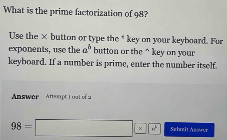 What is the prime factorization of 98?
Use the × button or type the * key on your keyboard. For
exponents, use the a^b button or the^(key on your
keyboard. If a number is prime, enter the number itself.
Answer Attempt 1 out of 2
98=□ * a^b) Submit Answer