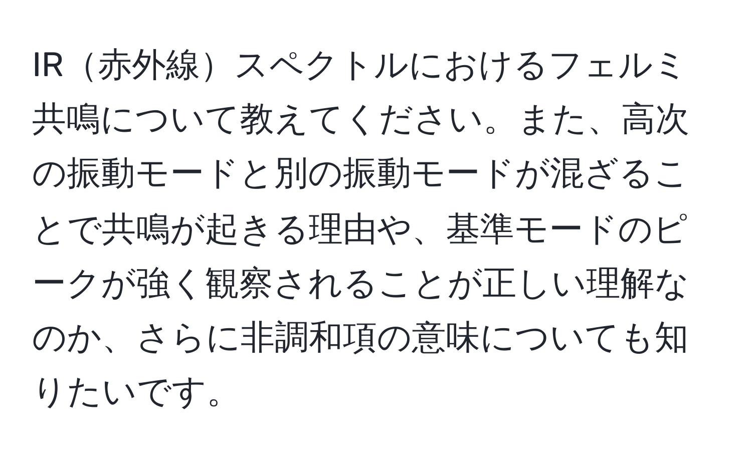 IR赤外線スペクトルにおけるフェルミ共鳴について教えてください。また、高次の振動モードと別の振動モードが混ざることで共鳴が起きる理由や、基準モードのピークが強く観察されることが正しい理解なのか、さらに非調和項の意味についても知りたいです。