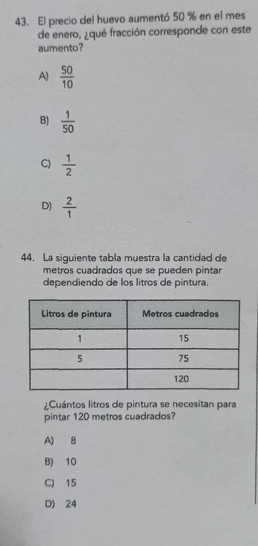 El precio del huevo aumentó 50 % en el mes
de enero, ¿qué fracción corresponde con este
aumento?
A)  50/10 
B)  1/50 
C)  1/2 
D)  2/1 
44. La siguiente tabla muestra la cantidad de
metros cuadrados que se pueden pintar
dependiendo de los litros de pintura.
¿Cuántos litros de pintura se necesitan para
pintar 120 metros cuadrados?
A) 8
B) 10
C) 15
D) 24