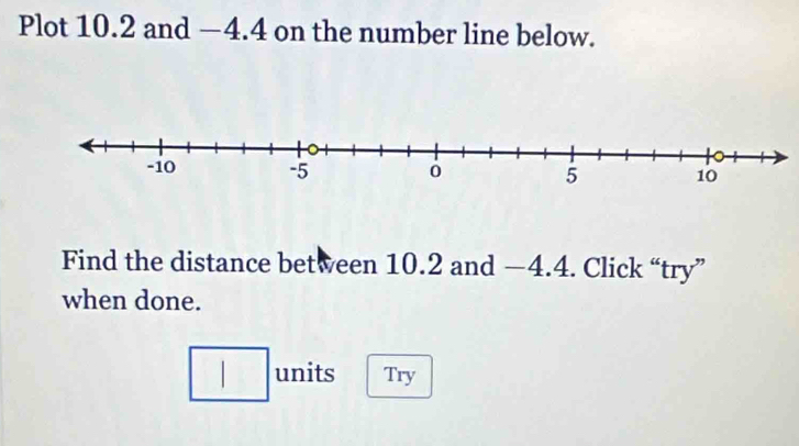 Plot 10.2 and —4.4 on the number line below. 
Find the distance between 10.2 and —4.4. Click “try” 
when done. 
□ units Try