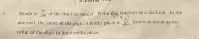 C5 
1. Shade in  88/100  of the fraction model. Write this fraction as a decimal. In the 
decimal, the value of the digit in tenths place is _times as much as the 
value of the digit in hundredths place.