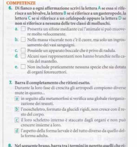 COMPETENZE
6. Di fianco a ogni affermazione scrivi la lettera A se essa si rife-
risce a un bivalve, la lettera B se si riferisce a un gasteropode, la
lettera C se si riferisce a un cefalopode oppure la lettera D se
non si riferisce a nessuna delle tre classi di molluschi.
a. □ Presenta un sifone mediante cui l'animale si può muove
re molto velocemente.
b. □ Nella massa viscerale non c'é il cuore, ma solo un ingros-
samento dei vasi sanguigni.
C. □ Possiede un apparato boccale che è privo di radula.
d. □ Alcuni suoi rappresentanti non hanno branchie nella ca-
vità del mantello.
e. □ Non include praticamente nessuna specie che sia dotata
di organi fotorecettori.
7. Barra il completamento che ritieni esatto.
Durante la loro fase di crescita gli artropodí compiono diverse
mute in quanto...
a in seguito alla metamorfosi si verifica una globale riorganiz-
zazione dei tessuti.
[b] l'esoscheletro, formato da glucidi rigidi, non cresce con il re-
sto del corpo.
c il loro scheletro interno è staccato dagli organi e non puó
crescere insieme a loro.
d l'aspetto della forma larvale è del tutto diverso da quello del-
la forma adulta.
8. Nel seguente brano. barra tra i termini in neretto quelli che ri-