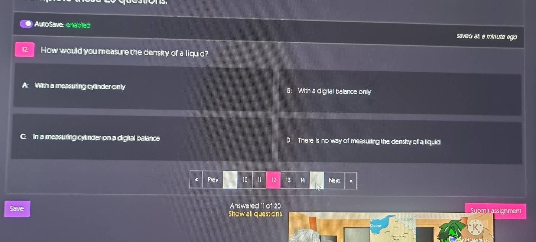 AutoSave: enablec
saved at: a minute ago
12 How would you measure the density of a liquid?
A: With a measuring cylinder only B: With a digital balance onlly
C: In a measuring cylinder on a digital balance D: There is no way of measuring the density of a liquid
Prev 10 11 12 13 14 Next 》
Save Answered 11 of 20 Submit assignment
Show all questions