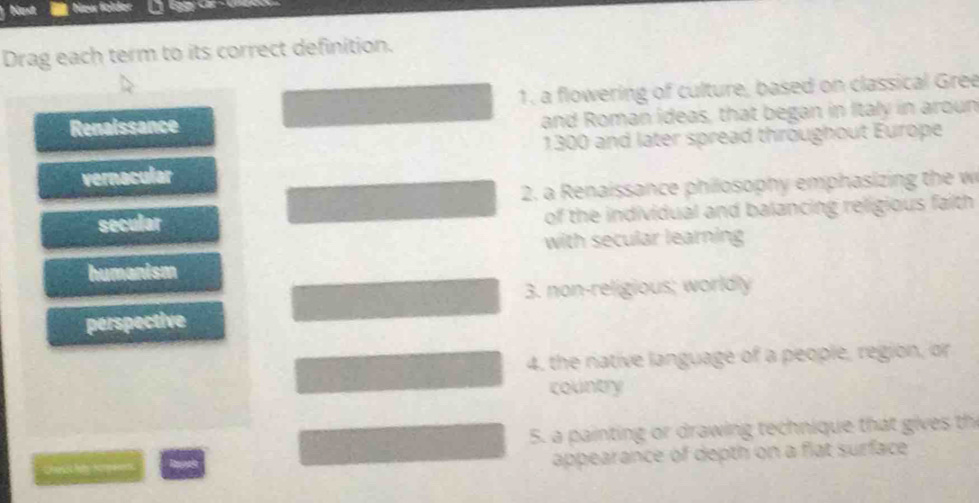 Neur földer a
Drag each term to its correct definition.
1. a flowering of culture, based on classical Gree
Renaissance and Roman ideas, that began in Italy in aroun
1300 and later spread throughout Europe
vernacular
2. a Renaissance philosophy emphasizing the w
secular of the individual and balancing religious faith 
with secular learning
humanism
3. non-religious; worldly
perspective
4, the native language of a people, region, or
country
5. a painting or drawing technique that gives th
Chesst hey Kom pe n
appearance of depth on a flat surface