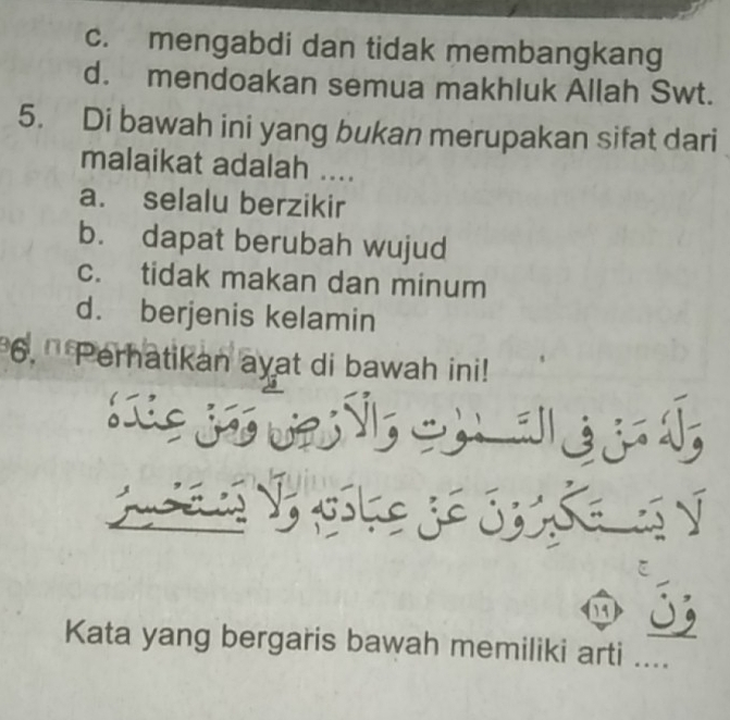 c. mengabdi dan tidak membangkang
d. mendoakan semua makhluk Allah Swt.
5. Di bawah ini yang bukan merupakan sifat dari
malaikat adalah ....
a. selalu berzikir
b. dapat berubah wujud
c. tidak makan dan minum
d. berjenis kelamin
6. '' Perhatikan ayat di bawah ini!
S 
.
19 5
Kata yang bergaris bawah memiliki arti ....