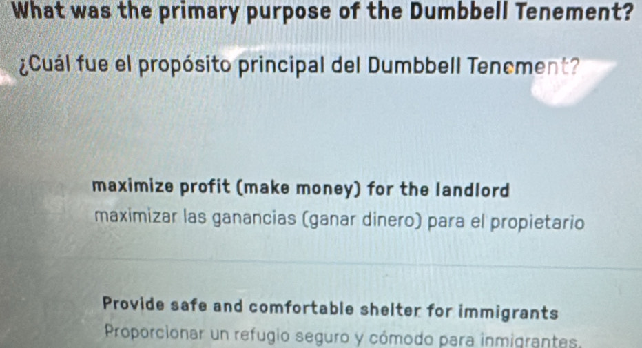 What was the primary purpose of the Dumbbell Tenement?
¿Cuál fue el propósito principal del Dumbbell Tencment?
maximize profit (make money) for the landlord
maximizar las ganancias (ganar dinero) para el propietario
Provide safe and comfortable shelter for immigrants
Proporcionar un refugio seguro y cómodo para inmigrantes.