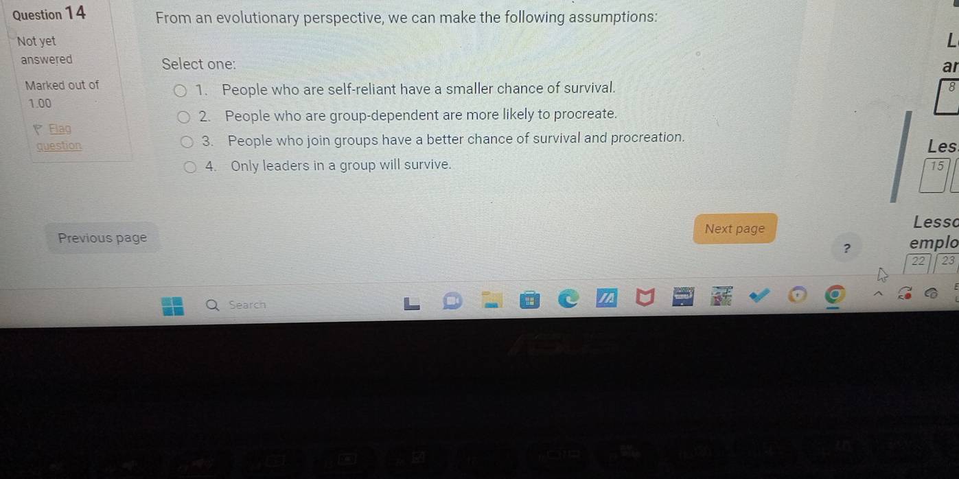 From an evolutionary perspective, we can make the following assumptions: 
Not yet L 
answered Select one: 
ar 
Marked out of 8
1. People who are self-reliant have a smaller chance of survival.
1.00
2. People who are group-dependent are more likely to procreate. 
Flag 
question 3. People who join groups have a better chance of survival and procreation. 
Les 
4. Only leaders in a group will survive. 15 
Next page 
Lesso 
Previous page 
? emplo 
22 23 
Search