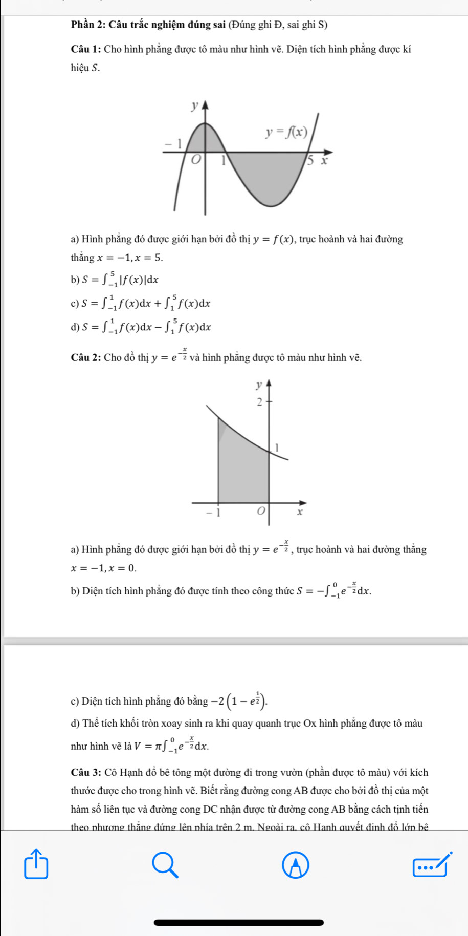 Phần 2: Câu trắc nghiệm đúng sai (Đúng ghi Đ, sai ghi S)
Câu 1: Cho hình phẳng được tô màu như hình vẽ. Diện tích hình phẳng được kí
hiệu S.
a) Hình phẳng đó được giới hạn bởi đồ thị y=f(x) , trục hoành và hai đường
thǎng x=-1,x=5.
b) S=∈t _(-1)^5|f(x)|dx
c) S=∈t _(-1)^1f(x)dx+∈t _1^(5f(x)dx
d) S=∈t _(-1)^1f(x)dx-∈t _1^5f(x)dx
Câu 2: Cho đồ thị y=e^-frac x)2 và hình phẳng được tô màu như hình vẽ.
a) Hình phẳng đó được giới hạn bởi đồ thị y=e^(-frac x)2 , trục hoành và hai đường thắng
x=-1,x=0.
b) Diện tích hình phăng đó được tính theo công thức S=-∈t _(-1)^0e^(-frac x)2dx.
c) Diện tích hình phẳng đó bằng -2(1-e^(frac 1)2).
d) Thể tích khối tròn xoay sinh ra khi quay quanh trục Ox hình phẳng được tô màu
như hình vẽ là V=π ∈t _(-1)^0e^(-frac x)2dx.
Câu 3: Cô Hạnh đồ bê tông một đường đi trong vườn (phần được tô màu) với kích
thước được cho trong hình vẽ. Biết rằng đường cong AB được cho bởi đồ thị của một
lhàm số liên tục và đường cong DC nhận được từ đường cong AB bằng cách tịnh tiến
theo phương thắng đứng lên phía trên 2 m. Ngoài ra. cô Hanh quyết đinh đồ lớp bê
..