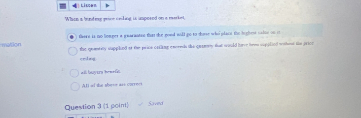 Listen
When a binding price ceiling is imposed on a market,
there is no longer a guarantee that the good will go to those who place the highest value on it
mation
the quantity supplied at the price ceiling exceeds the quantity that would have been supplied without the price
ceiling.
all buyers benefit
All of the above are correct.
Question 3 (1 point) Saved