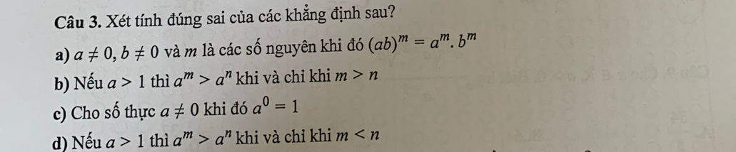 Xét tính đúng sai của các khẳng định sau?
a) a!= 0, b!= 0 và m là các số nguyên khi đó (ab)^m=a^m.b^m
b) Nếu a>1 thì a^m>a^n khi và chỉ khi m>n
c) Cho số thực a!= 0 khi đó a^0=1
d) Nếu a>1 thì a^m>a^n khi và chỉ khi m