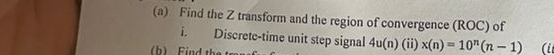 Find the Z transform and the region of convergence (ROC) of 
i. Discrete-time unit step signal 4u(n)(ii)* (n)=10^n(n-1) (ii