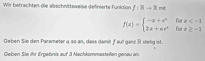 Wir betrachten die abschnittsweise definierte Funktion f: Rto R mit
f(x)=beginarrayl -x+e^xfurx
Geben Sie den Parameter a so an, dass damit f auf ganz R stetig ist. 
Geben Sie Ihr Ergebnis auf 3 Nachkommastellen genau an.