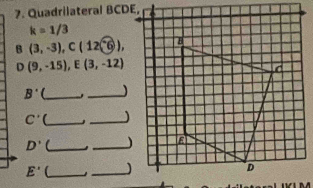 Quadrilateral BCDE,
k=1/3
B (3,-3), C(12-6), 
D (9,-15), E(3,-12)
B' _ 
_,
C' (_ 
_j 
_ D' 
_) 
_ E'
_)