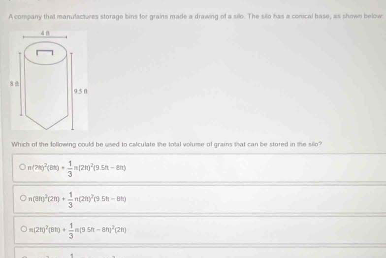 A company that manufactures storage bins for grains made a drawing of a silo. The silo has a conical base, as shown below
Which of the following could be used to calculate the total volume of grains that can be stored in the silo?
π (2ft)^2(8ft)+ 1/3 π (2ft)^2(9.5ft-8ft)
n(8ft)^2(2ft)+ 1/3 π (2ft)^2(9.5ft-8ft)
)
Oπ (2ft)^2(8ft)+ 1/3 π (9.5ft-8ft)^2(2ft)