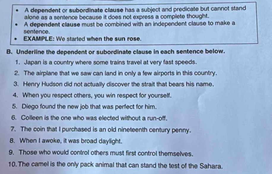 A dependent or subordinate clause has a subject and predicate but cannot stand 
alone as a sentence because it does not express a complete thought. 
A dependent clause must be combined with an independent clause to make a 
sentence. 
EXAMPLE: We started when the sun rose. 
B. Underline the dependent or subordinate clause in each sentence below. 
1. Japan is a country where some trains travel at very fast speeds. 
2. The airplane that we saw can land in only a few airports in this country. 
3. Henry Hudson did not actually discover the strait that bears his name. 
4. When you respect others, you win respect for yourself. 
5. Diego found the new job that was perfect for him. 
6. Colleen is the one who was elected without a run-off. 
7. The coin that I purchased is an old nineteenth century penny. 
8. When I awoke, it was broad daylight. 
9. Those who would control others must first control themselves. 
10. The camel is the only pack animal that can stand the test of the Sahara.