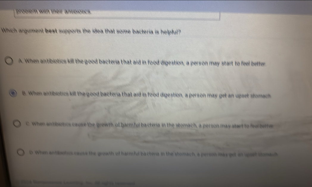 probiem with their antidiotics 
Which argument best supports the idea that some bacteria is helpful?
A. When antibiotics kill the good bacteria that aid in food digestion, a person may start to feel better.
B. When antibiotics kill the good bacteria that aid in food digestion, a person may get an upset stomach
C. When antibiotics cause the growth of harmful bacteria in the stomach, a person may start to fee bette
D. When antibotics cause the growth of harmful bactera in the stomach, a person mas get an upset stomac
202 Rmmence Cueong học 62 lghes remena