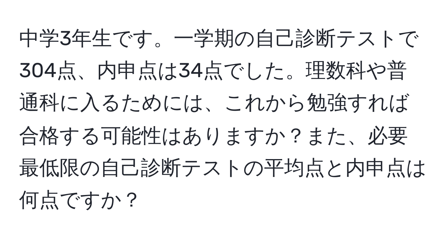 中学3年生です。一学期の自己診断テストで304点、内申点は34点でした。理数科や普通科に入るためには、これから勉強すれば合格する可能性はありますか？また、必要最低限の自己診断テストの平均点と内申点は何点ですか？