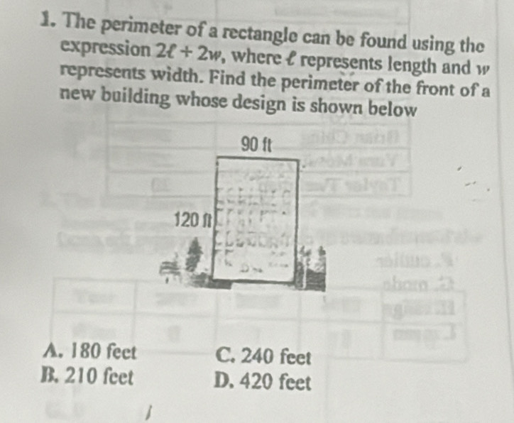 The perimeter of a rectangle can be found using the
expression 2ell +2w , where l represents length and w
represents width. Find the perimeter of the front of a
new building whose design is shown below
90 ft
120f
A. 180 fect C. 240 feet
B. 210 feet D. 420 feet