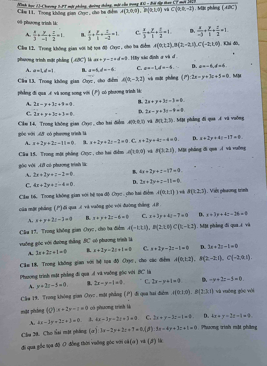 Hình học 12-Chương 5-PT mặt phẳng, đường thẳng, mặt cầu trong KG-I Bài tập theo CT mới 2025
Câu 11. Trong không gian Oxyz, cho ba điểm A(3;0;0),B(0;1;0) và C(0;0;-2). Mặt phẳng (ABC)
có phương trình là:
A.  x/3 + y/-1 + z/2 =1. B.  x/3 + y/1 + z/-2 =1. C.  x/3 + y/1 + z/2 =1. D.  x/-3 + y/1 + z/2 =1.
Câu 12. Trong không gian với hệ tọa độ Oxyz, cho ba điểm A(0;1;2),B(2;-2;1),C(-2;1;0). Khi đó,
phương trình mặt phẳng (ABC) là ax+y-z+d=0. Hãy xác định a và d .
A. a=1,d=1. B. a=6,d=-6 C. a=-1,d=-6. D. a=-6,d=6.
Câu 13. Trong không gian Oxy, cho điểm A(0;-3;2) và mặt phẳng (P):2x-y+3z+5=0. Mặt
phẳng đi qua A và song song với (P) có phương trình là:
A. 2x-y+3=+9=0.
B. 2x+y+3z-3=0.
C. 2x+y+3z+3=0.
D. 2x-y+3z-9=0.
Câu 14. Trong không gian Oxyz, cho hai điểm A(0;0;1) và B(1;2;3).Mặt phẳng đi qua A và vuông
góc với AB có phương trình là
A. x+2y+2z-11=0. B. x+2y+2z-2=0. C. x+2y+4z-4=0. D. x+2y+4z-17=0.
Câu 15. Trong mặt phẳng Oxy , cho hai điểm A(1;0;0) và B(3:2:1) Mặt phẳng đi qua Á và vuông
góc với AB có phương trình là:
A. 2x+2y+z-2=0.
B. 4x+2y+z-17=0.
C. 4x+2y+z-4=0.
D. 2x+2y+z-11=0.
Câu 16. Trong không gian với hệ tọa độ Oxyz , cho hai điểm A(0;1;1)) và B(1:2;3). Viết phương trình
của mặt phẳng (P)đi qua A và vuông góc với đường thẳng AB .
A. x+y+2z-3=0 B. x+y+2z-6=0 C. x+3y+4z-7=0 D. x+3y+4z-26=0
Câu 17. Trong không gian Oxyz , cho ba điểm A(-1;1;1),B(2;1;0)C(1;-1;2). Mặt phẳng đi qua A và
vuông góc với đường thẳng BC có phương trình là
A. 3x+2z+1=0 B. x+2y-2z+1=0 C. x+2y-2z-1=0 D. 3x+2z-1=0
Câu 18. Trong không gian với hệ tọa độ Oxyz, cho các điểm A(0;1;2),B(2;-2;1),C(-2;0;1).
Phương trình mặt phẳng đi qua Á và vuông góc với BC là
A. y+2z-5=0. B. 2x-y-1=0. C. 2x-y+l=0. D. -y+2z-5=0.
Câu 19. Trong không gian Oxyz , mặt phẳng (P) đi qua hai điểm A(0:1:0).B(2:3:1) và vuông góc với
mặt phẳng (Q):x+2y-z=0 có phương trình là
A. 4x-3y+2z+3=0. B. 4x-3y-2z+3=0 C. 2x+y-3z-l=0. D. 4x+y-2z-1=0.
Câu 20. Cho hai mặt phẳng (alpha ):3x-2y+2z+7=0, (β) :5x-4y+3z+1=0. Phương trình mặt phẳng
đi qua gốc tọa độ O đồng thời vuông góc với cả(α) và (β) là: