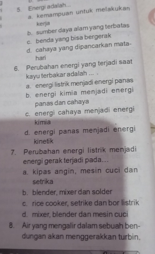 Energi adalah...
a. kemampuan untuk melakukan
kerja
b. sumber daya alam yang terbatas
c. benda yang bisa bergerak
d. cahaya yang dipancarkan mata-
hari
6. Perubahan energi yang terjadi saat
kayu terbakar adalah ... .
a. energi listrik menjadi energi panas
b. energi kimia menjadi energi
panas dan cahaya
c. energi cahaya menjadi energi
kimia
d. energi panas menjadi energi
kinetik
7. Perubahan energi listrik menjadi
energi gerak terjadi pada….
a. kipas angin, mesin cuci dan
setrika
b. blender, mixer dan solder
c. rice cooker, setrike dan bor listrik
d. mixer, blender dan mesin cuci
8. Air yang mengalir dalam sebuah ben-
dungan akan menggerakkan turbin.