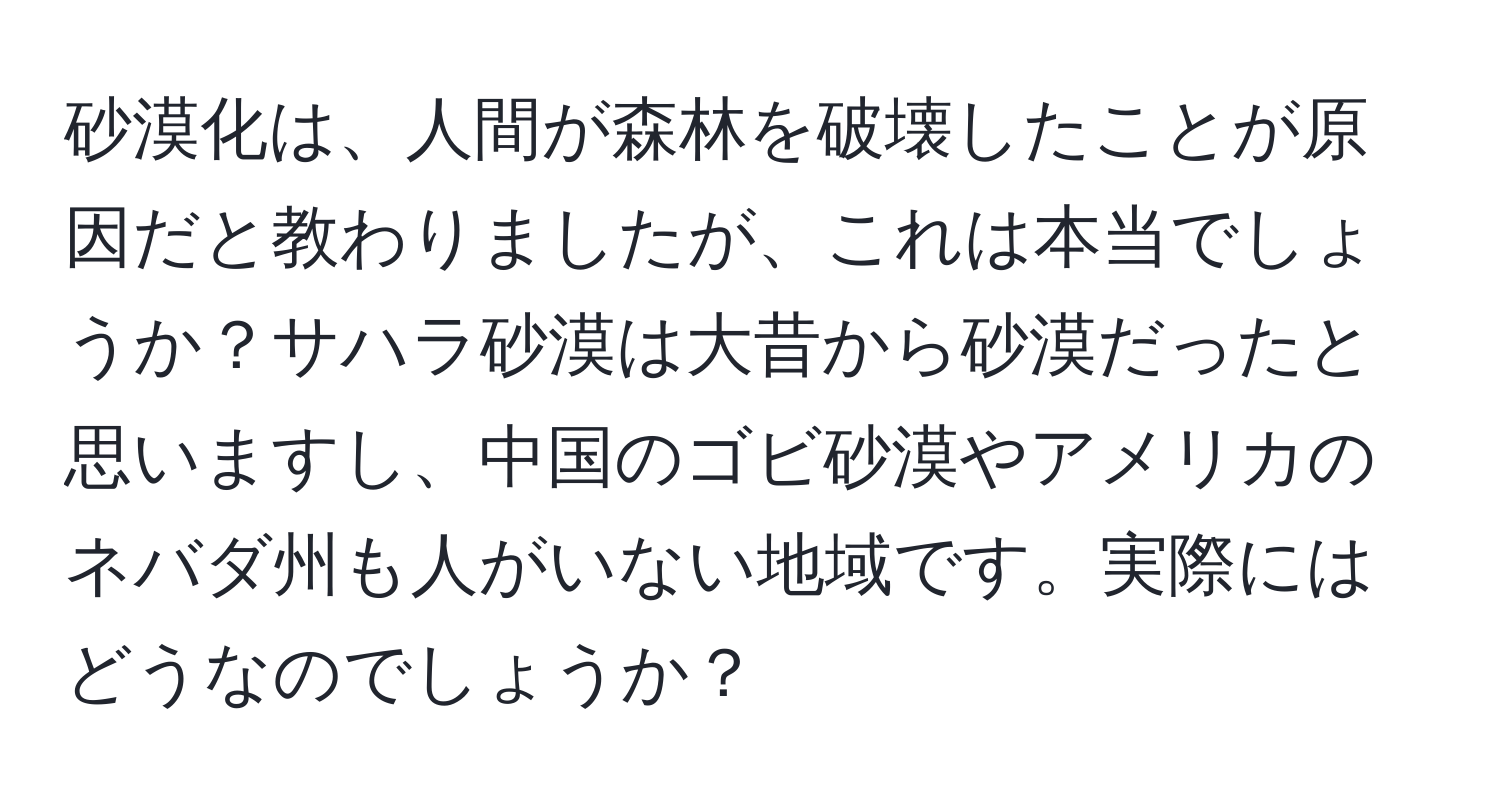 砂漠化は、人間が森林を破壊したことが原因だと教わりましたが、これは本当でしょうか？サハラ砂漠は大昔から砂漠だったと思いますし、中国のゴビ砂漠やアメリカのネバダ州も人がいない地域です。実際にはどうなのでしょうか？